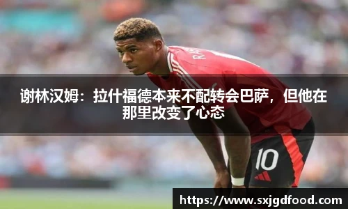 谢林汉姆：拉什福德本来不配转会巴萨，但他在那里改变了心态